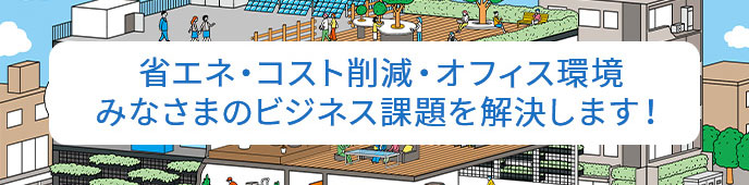 省エネ、コスト削減、オフィス環境、みなさまのビジネス課題を解決します！